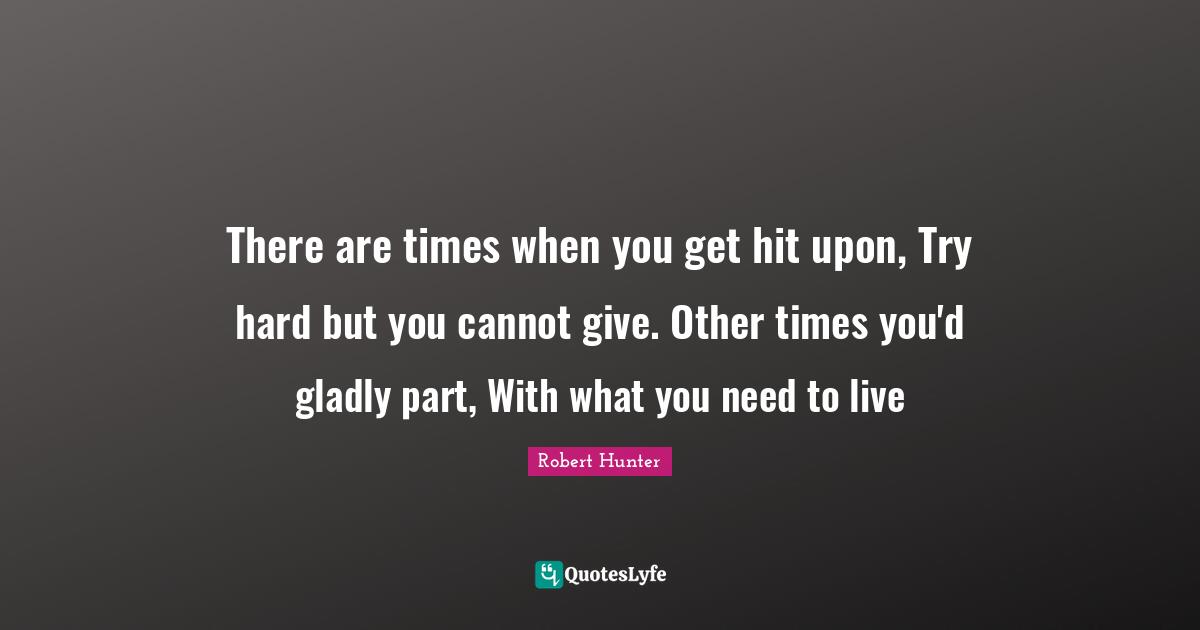 There are times when you get hit upon, Try hard but you cannot give. Other times you'd gladly part, With what you need to live