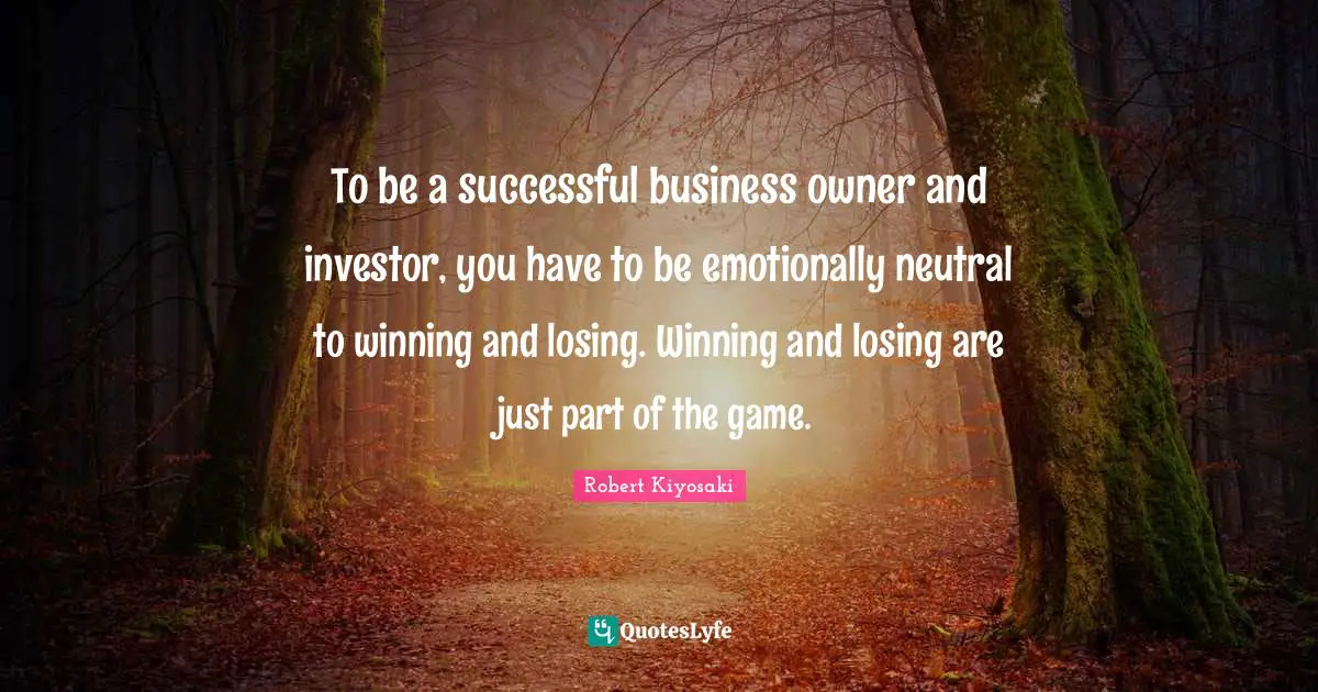 To be a successful business owner and investor, you have to be emotionally neutral to winning and losing. Winning and losing are just part of the game.