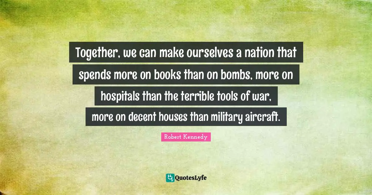 Robert Kennedy Quotes: "Together, we can make ourselves a nation that spends more on books than on bombs, more on hospitals than the terrible tools of war, more on decent houses than military aircraft."