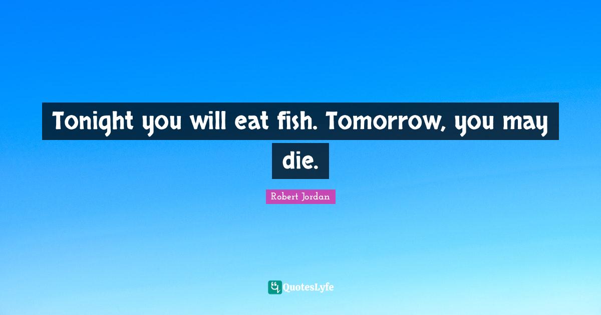 Tonight you will eat fish. Tomorrow, you may die.