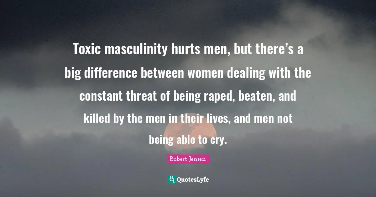 Threat Quotes: "Toxic masculinity hurts men, but there’s a big difference between women dealing with the constant threat of being raped, beaten, and killed by the men in their lives, and men not being able to cry."