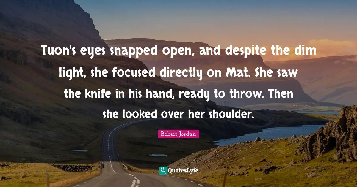 Tuon's eyes snapped open, and despite the dim light, she focused directly on Mat. She saw the knife in his hand, ready to throw. Then she looked over her shoulder.
