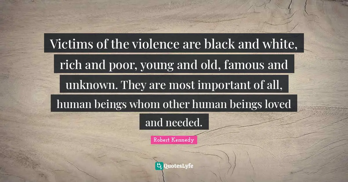 Robert Kennedy Quotes: "Victims of the violence are black and white, rich and poor, young and old, famous and unknown. They are most important of all, human beings whom other human beings loved and needed."