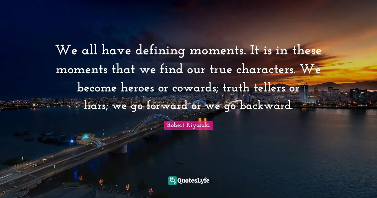 Robert Kiyosaki Quotes: "We all have defining moments. It is in these moments that we find our true characters. We become heroes or cowards; truth tellers or liars; we go forward or we go backward."