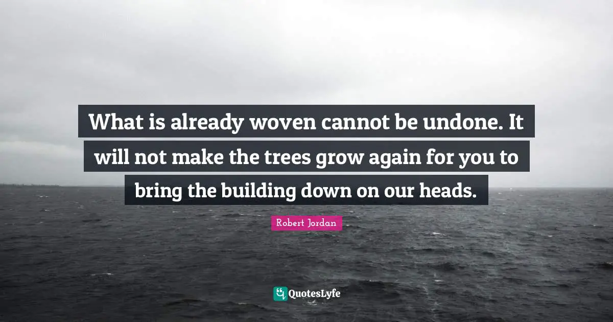 What is already woven cannot be undone. It will not make the trees grow again for you to bring the building down on our heads.