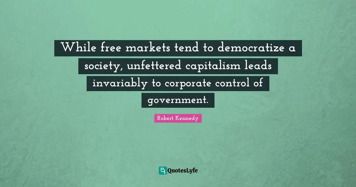 Robert Kennedy Quotes: "While free markets tend to democratize a society, unfettered capitalism leads invariably to corporate control of government."