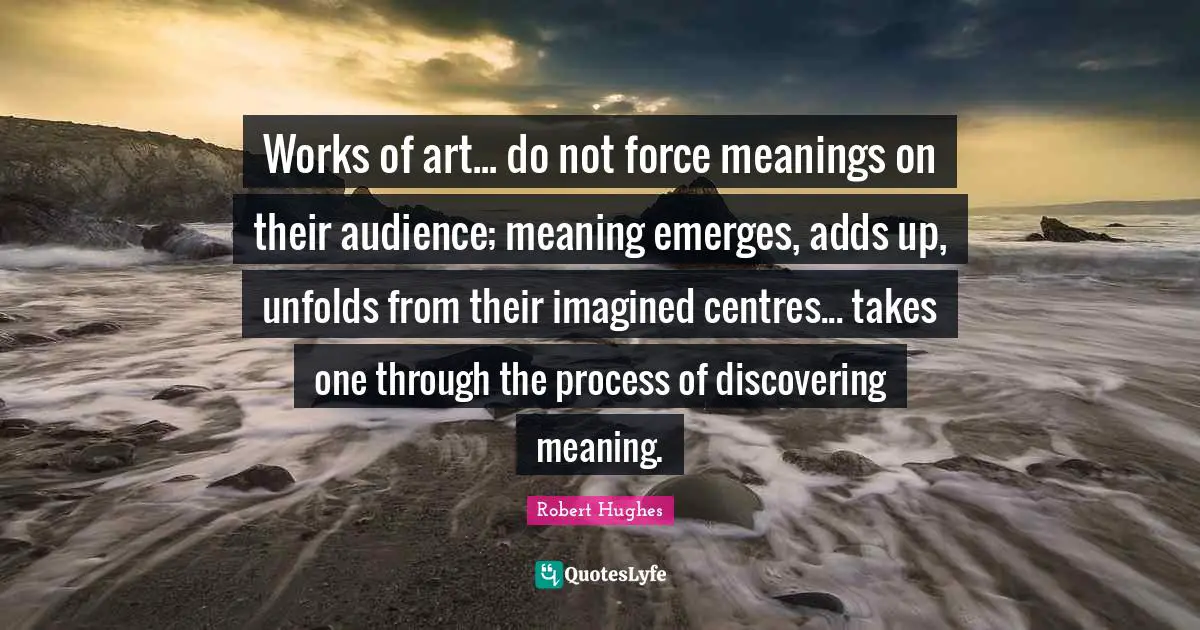 Works of art... do not force meanings on their audience; meaning emerges, adds up, unfolds from their imagined centres... takes one through the process of discovering meaning.