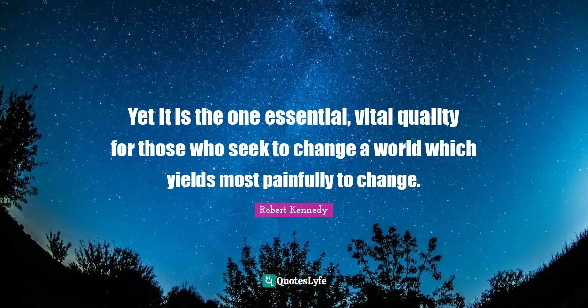 Yet it is the one essential, vital quality for those who seek to change a world which yields most painfully to change.