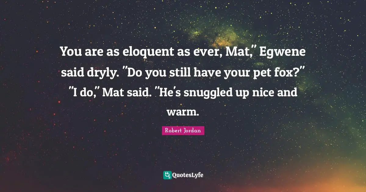 Eloquent Quotes: "You are as eloquent as ever, Mat," Egwene said dryly. "Do you still have your pet fox?" "I do," Mat said. "He's snuggled up nice and warm."
