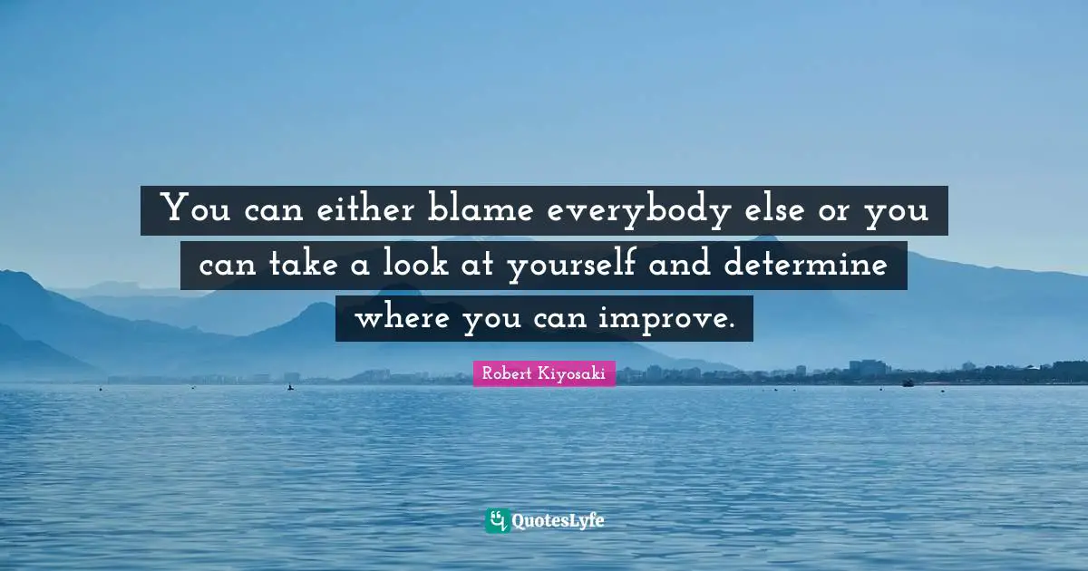 You can either blame everybody else or you can take a look at yourself and determine where you can improve.