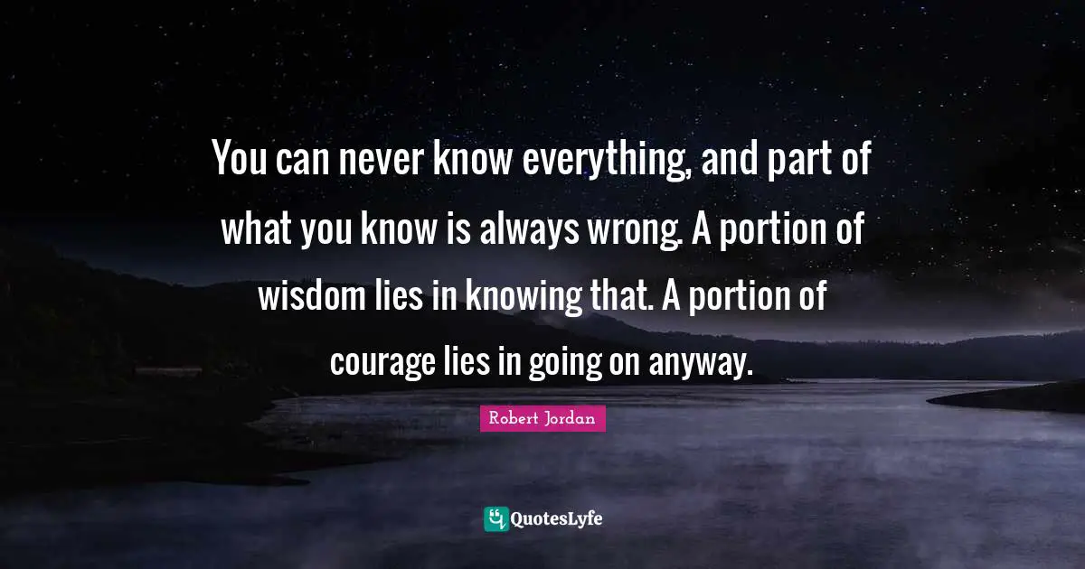 You can never know everything, and part of what you know is always wrong. A portion of wisdom lies in knowing that. A portion of courage lies in going on anyway.