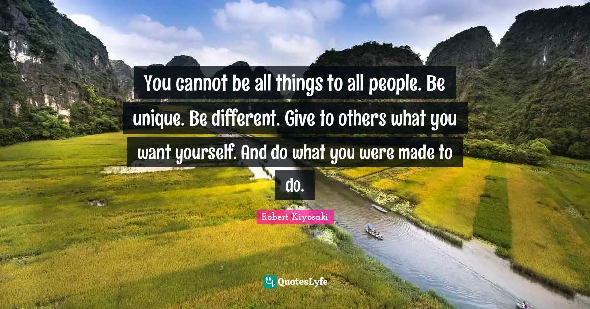 You cannot be all things to all people. Be unique. Be different. Give to others what you want yourself. And do what you were made to do.