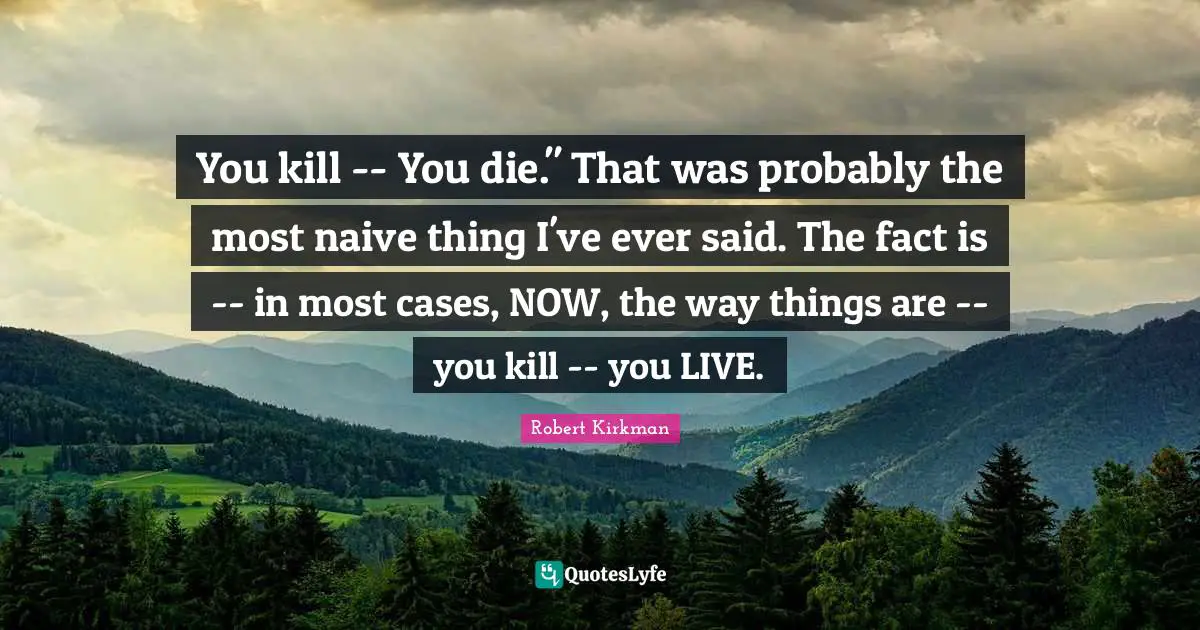 You kill -- You die." That was probably the most naive thing I've ever said. The fact is -- in most cases, NOW, the way things are -- you kill -- you LIVE.