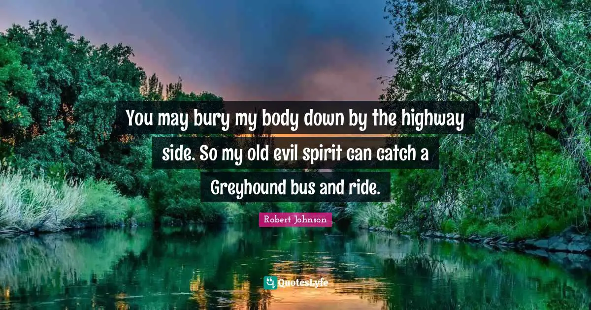 You may bury my body down by the highway side. So my old evil spirit can catch a Greyhound bus and ride.
