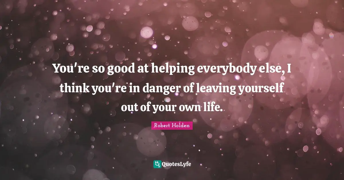 You're so good at helping everybody else, I think you're in danger of leaving yourself out of your own life.