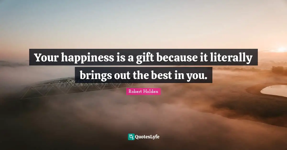 Your happiness is a gift because it literally brings out the best in you.