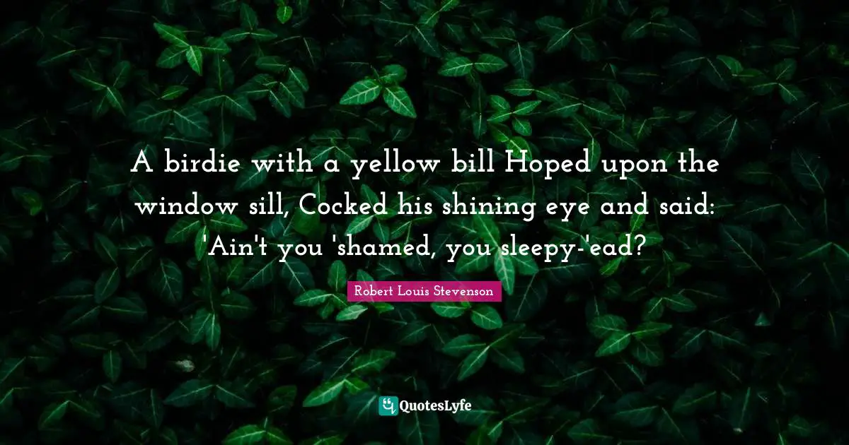 A birdie with a yellow bill Hoped upon the window sill, Cocked his shining eye and said: 'Ain't you 'shamed, you sleepy-'ead?