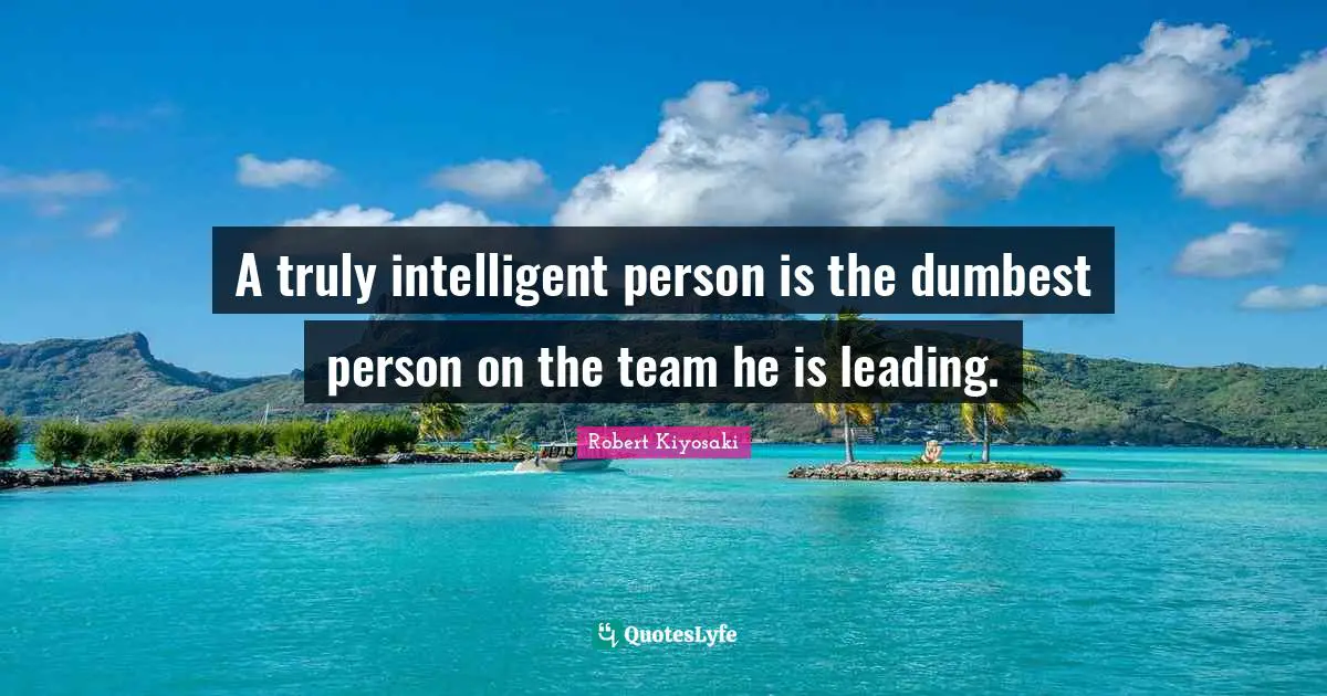 A truly intelligent person is the dumbest person on the team he is leading.