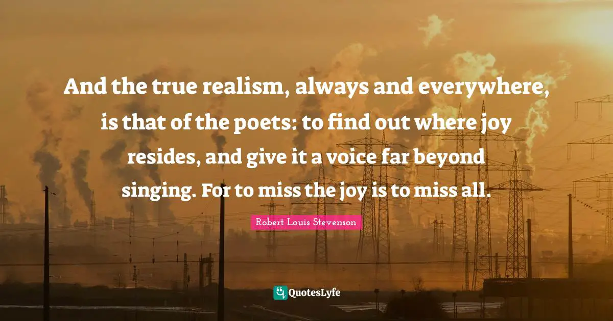 And the true realism, always and everywhere, is that of the poets: to find out where joy resides, and give it a voice far beyond singing. For to miss the joy is to miss all.