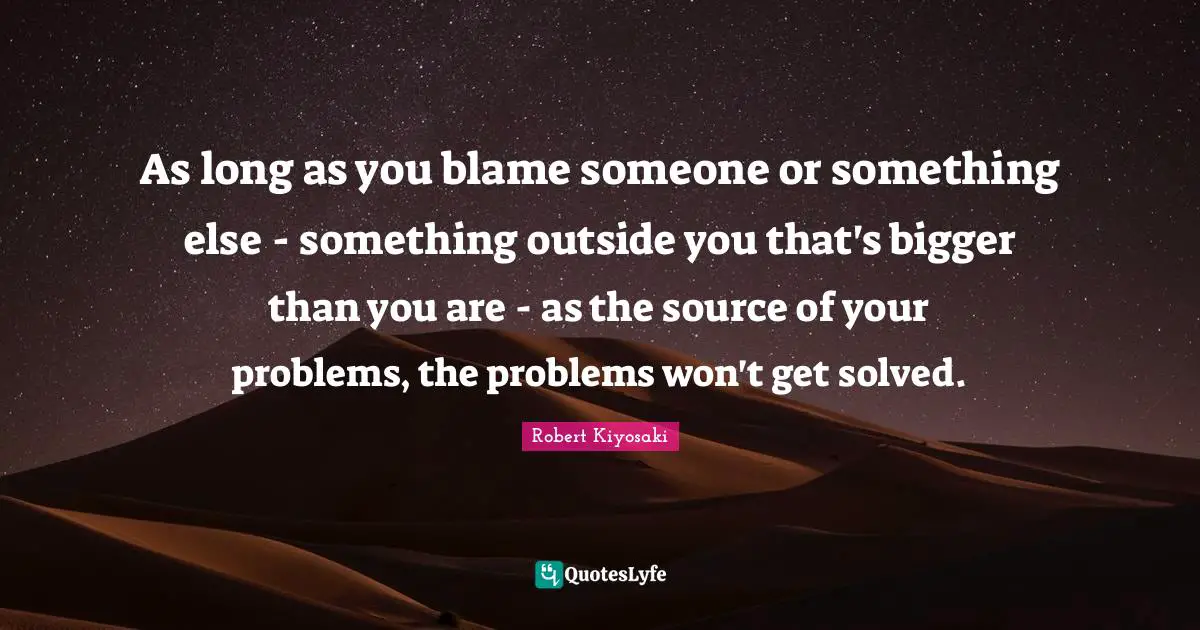 As long as you blame someone or something else - something outside you that's bigger than you are - as the source of your problems, the problems won't get solved.