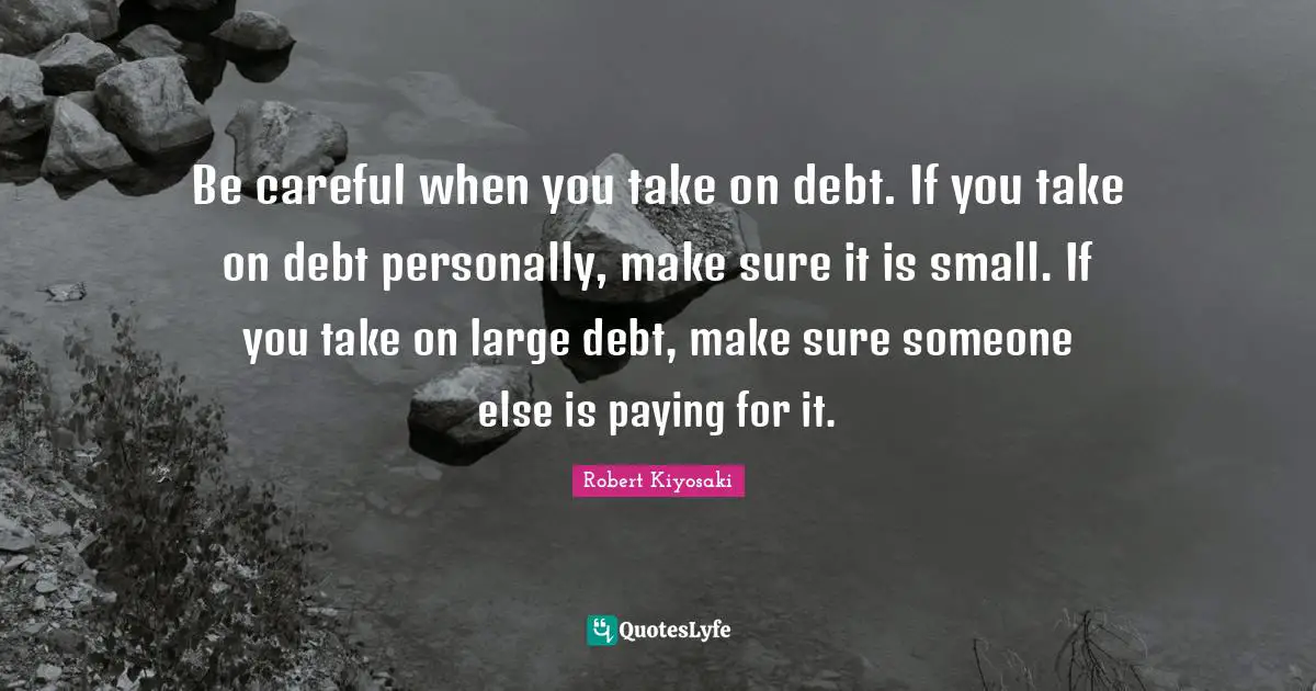 Be careful when you take on debt. If you take on debt personally, make sure it is small. If you take on large debt, make sure someone else is paying for it.