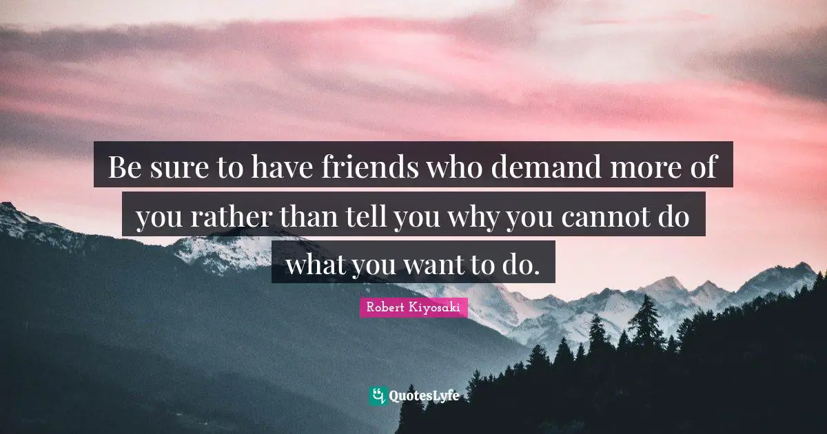 Be sure to have friends who demand more of you rather than tell you why you cannot do what you want to do.