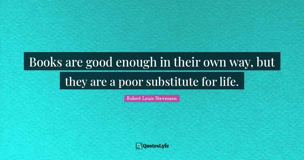 Books are good enough in their own way, but they are a poor substitute for life.