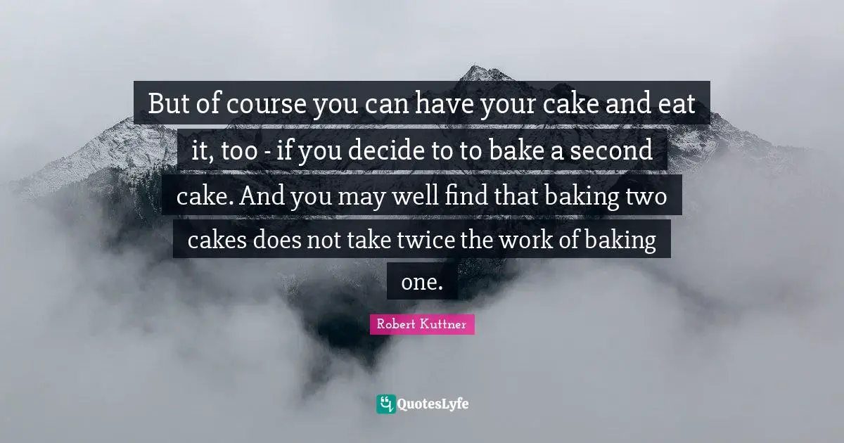 Baking Quotes: "But of course you can have your cake and eat it, too - if you decide to to bake a second cake. And you may well find that baking two cakes does not take twice the work of baking one."
