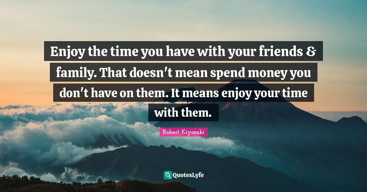 Enjoy the time you have with your friends & family. That doesn't mean spend money you don't have on them. It means enjoy your time with them.