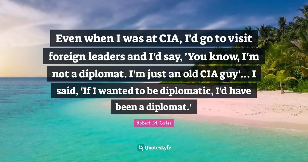 Cia Quotes: "Even when I was at CIA, I'd go to visit foreign leaders and I'd say, 'You know, I'm not a diplomat. I'm just an old CIA guy'... I said, 'If I wanted to be diplomatic, I'd have been a diplomat.'"