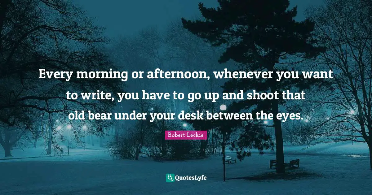 Every morning or afternoon, whenever you want to write, you have to go up and shoot that old bear under your desk between the eyes.