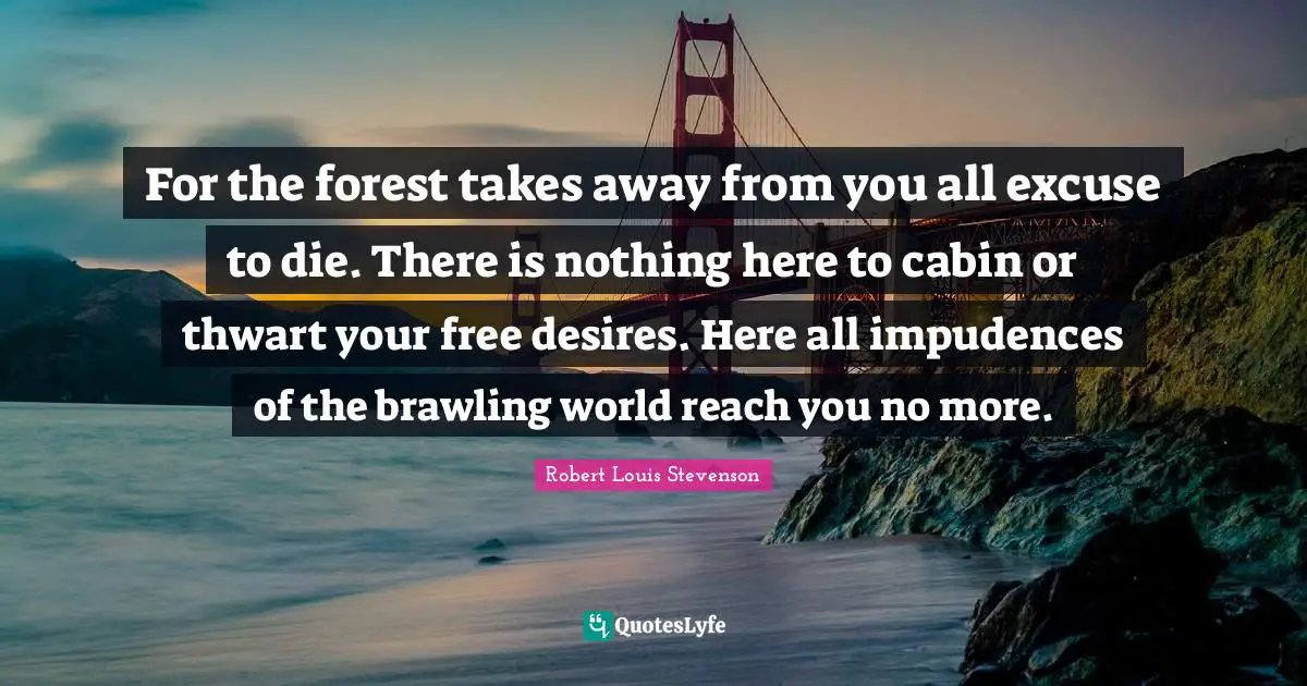For the forest takes away from you all excuse to die. There is nothing here to cabin or thwart your free desires. Here all impudences of the brawling world reach you no more.