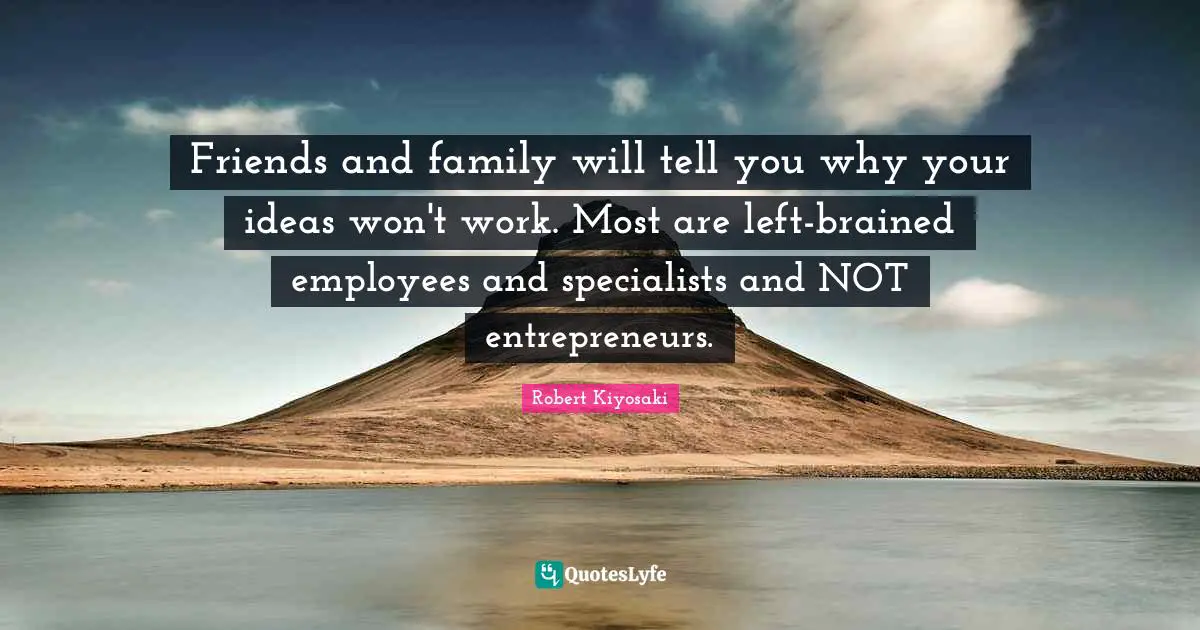 Friends and family will tell you why your ideas won't work. Most are left-brained employees and specialists and NOT entrepreneurs.