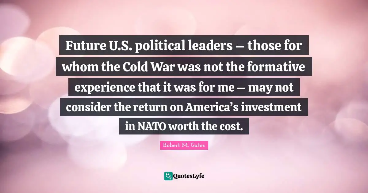 Leaders Quotes: "Future U.S. political leaders – those for whom the Cold War was not the formative experience that it was for me – may not consider the return on America’s investment in NATO worth the cost."