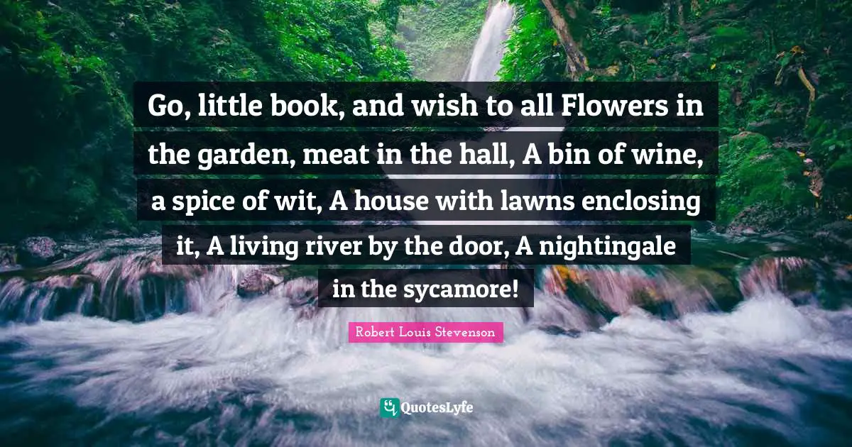 Go, little book, and wish to all Flowers in the garden, meat in the hall, A bin of wine, a spice of wit, A house with lawns enclosing it, A living river by the door, A nightingale in the sycamore!