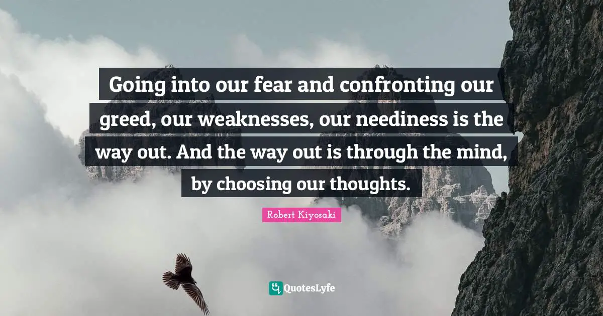 Our Thoughts Quotes: "Going into our fear and confronting our greed, our weaknesses, our neediness is the way out. And the way out is through the mind, by choosing our thoughts."