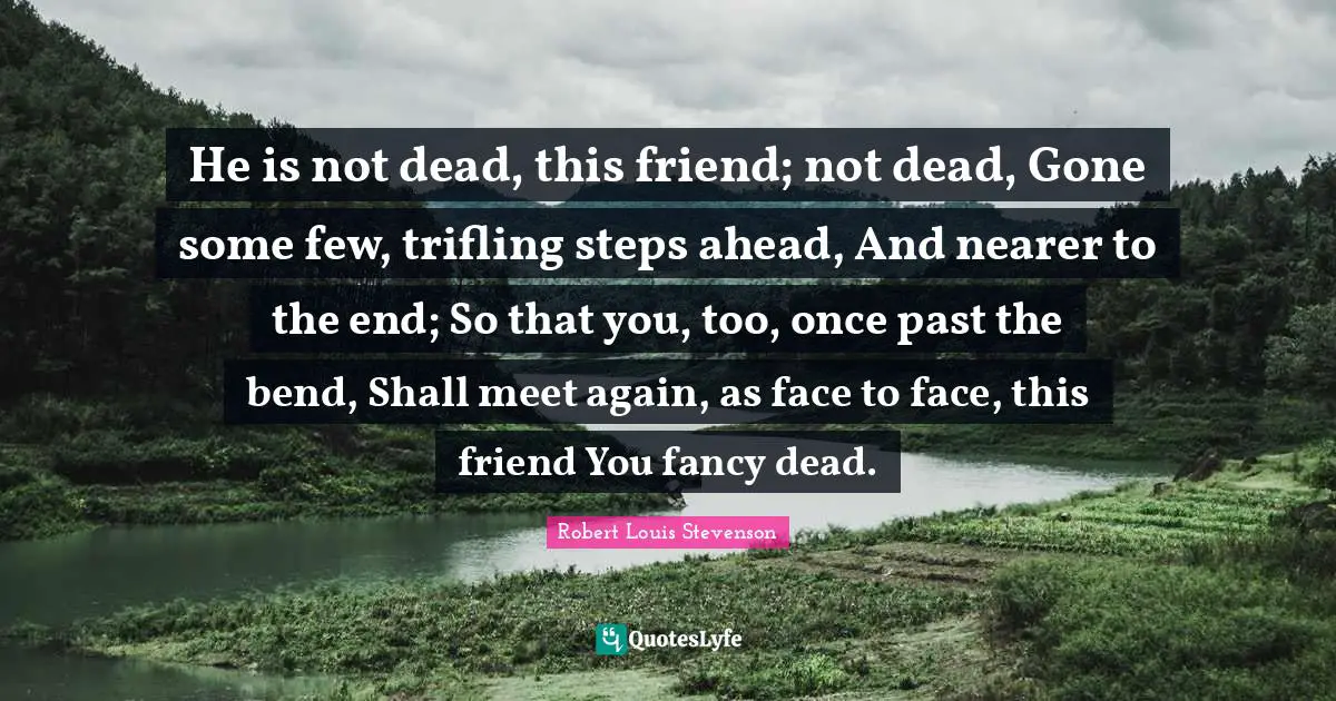 He is not dead, this friend; not dead, Gone some few, trifling steps ahead, And nearer to the end; So that you, too, once past the bend, Shall meet again, as face to face, this friend You fancy dead.