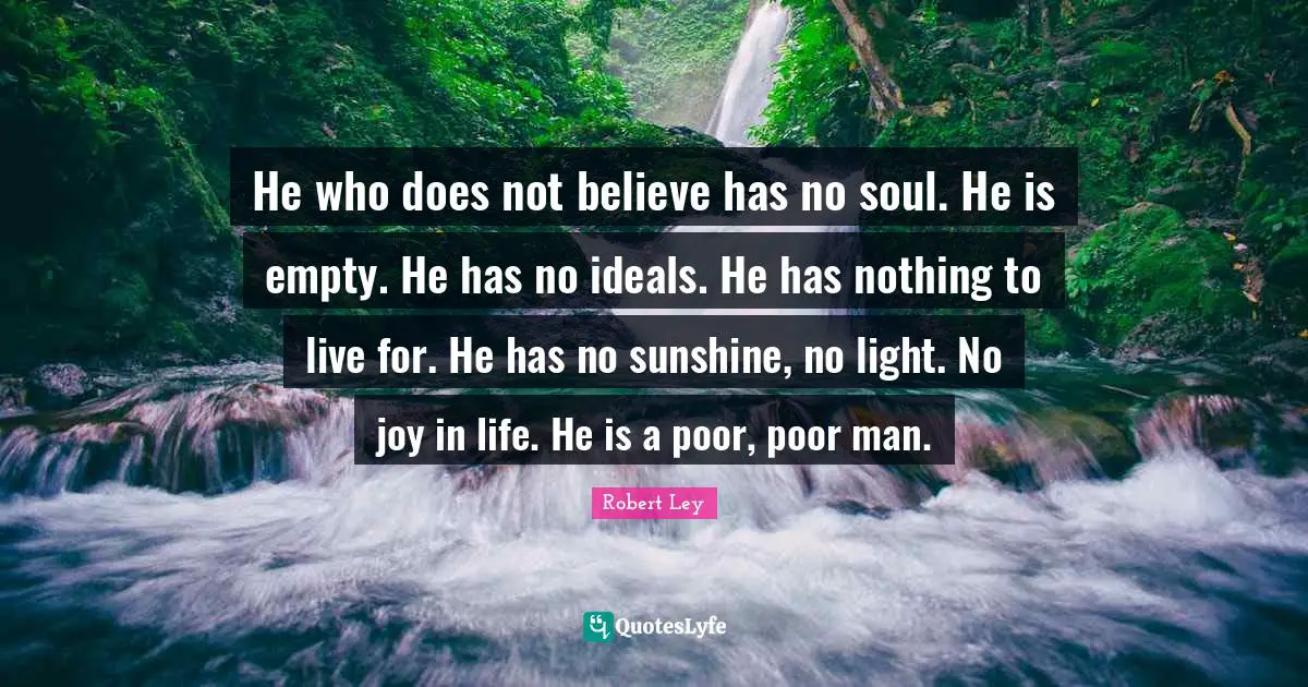 He who does not believe has no soul. He is empty. He has no ideals. He has nothing to live for. He has no sunshine, no light. No joy in life. He is a poor, poor man.