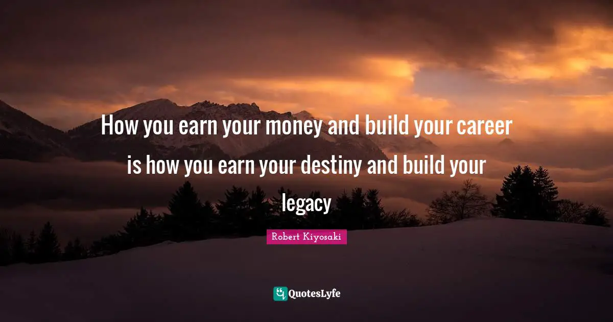 How you earn your money and build your career is how you earn your destiny and build your legacy