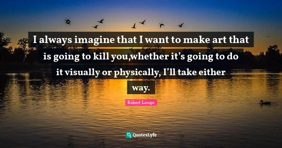 I always imagine that I want to make art that is going to kill you,whether it’s going to do it visually or physically, I’ll take either way.