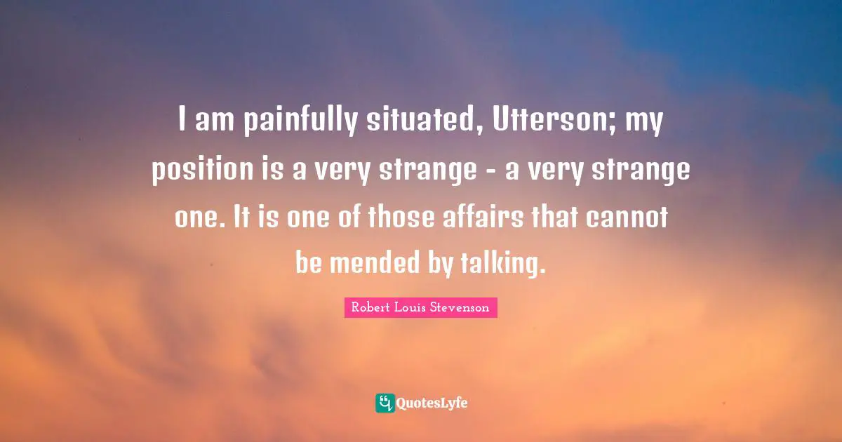 I am painfully situated, Utterson; my position is a very strange - a very strange one. It is one of those affairs that cannot be mended by talking.