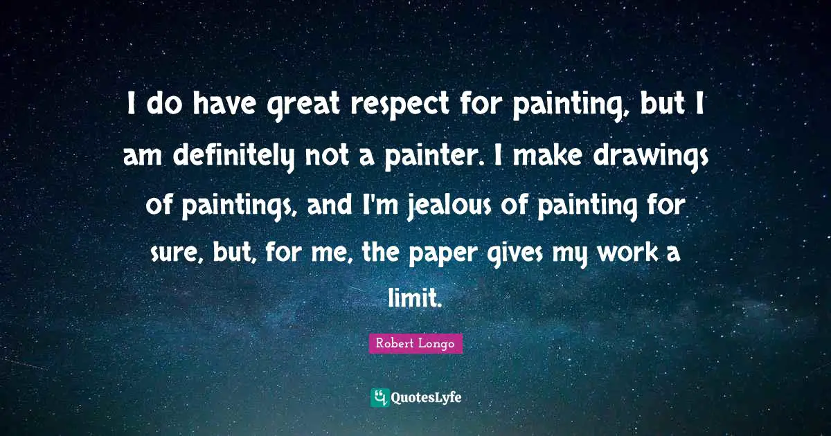 I do have great respect for painting, but I am definitely not a painter. I make drawings of paintings, and I'm jealous of painting for sure, but, for me, the paper gives my work a limit.