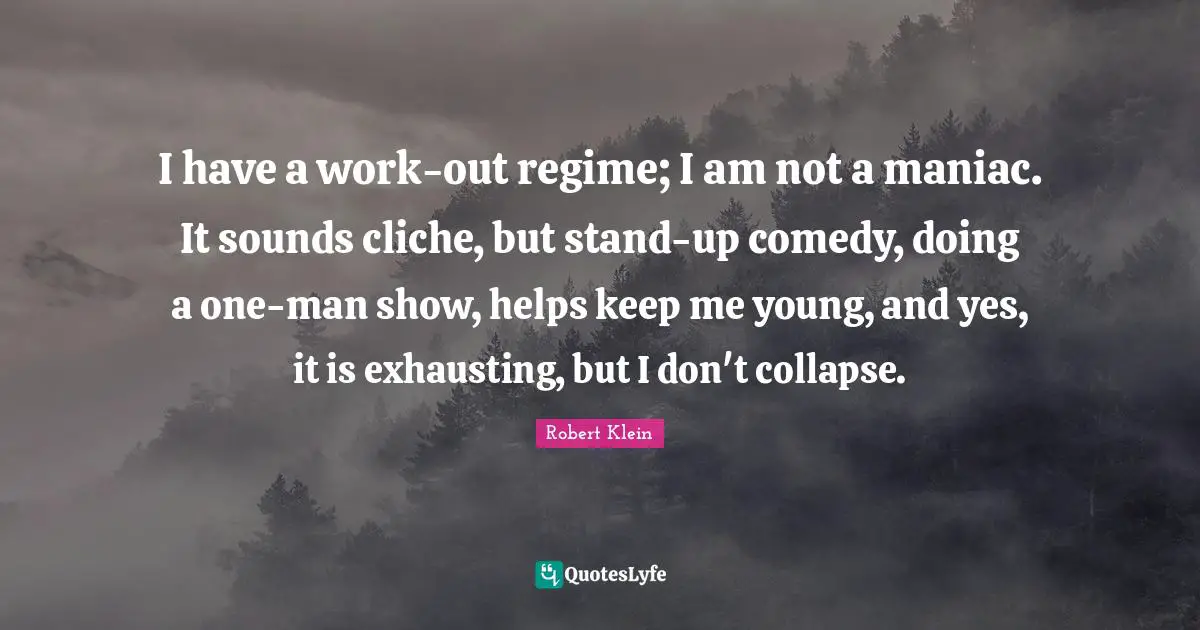 I have a work-out regime; I am not a maniac. It sounds cliche, but stand-up comedy, doing a one-man show, helps keep me young, and yes, it is exhausting, but I don't collapse.