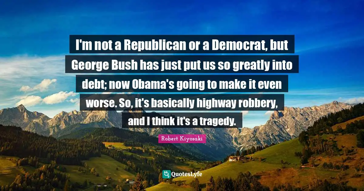 I'm not a Republican or a Democrat, but George Bush has just put us so greatly into debt; now Obama's going to make it even worse. So, it's basically highway robbery, and I think it's a tragedy.