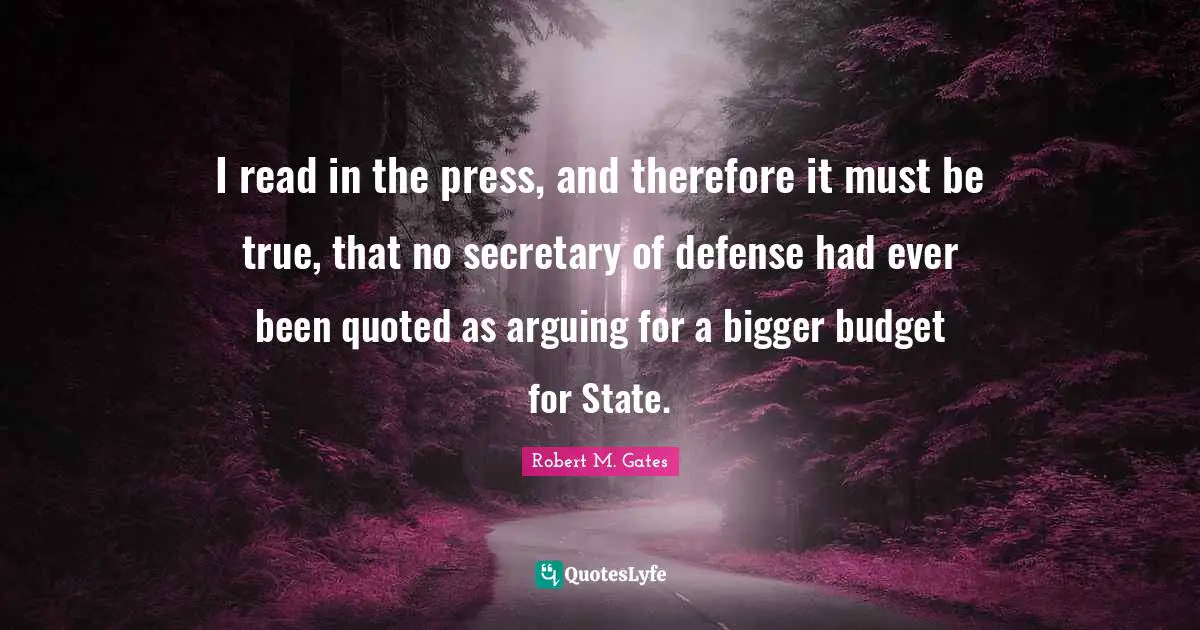 I read in the press, and therefore it must be true, that no secretary of defense had ever been quoted as arguing for a bigger budget for State.