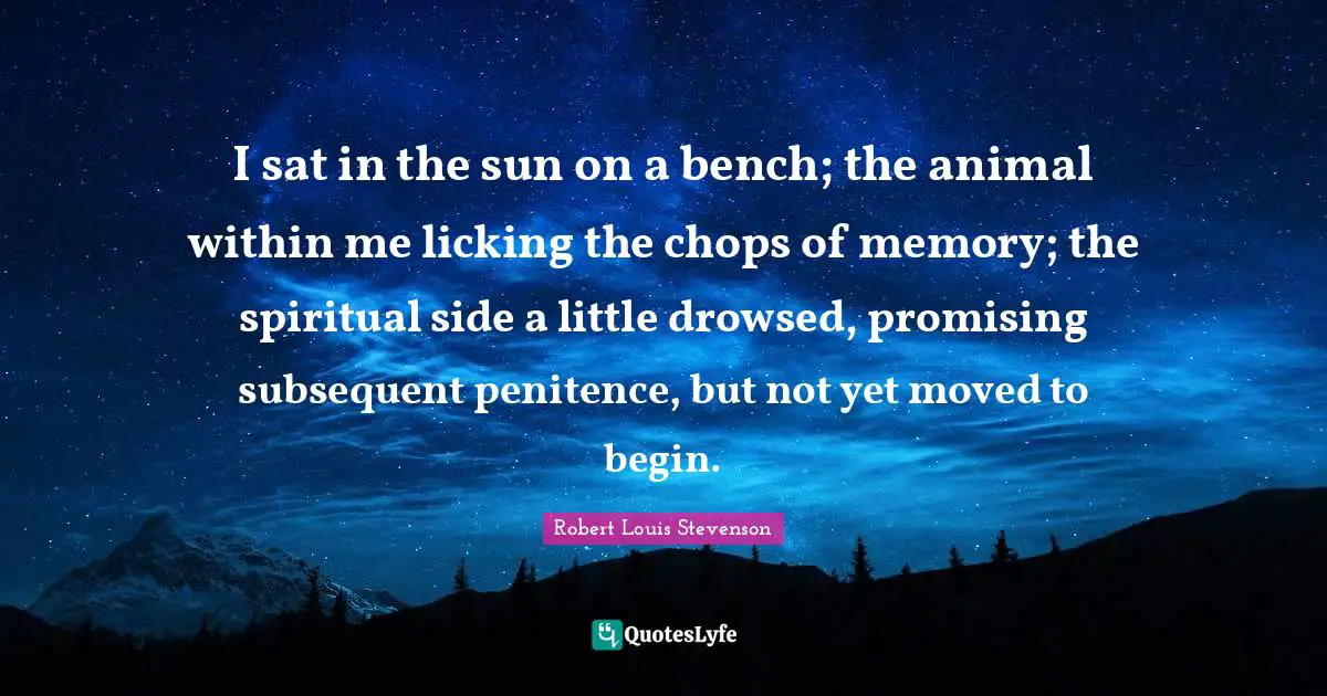 Penitence Quotes: "I sat in the sun on a bench; the animal within me licking the chops of memory; the spiritual side a little drowsed, promising subsequent penitence, but not yet moved to begin."