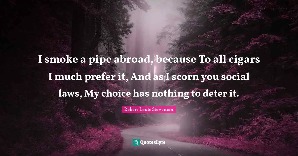 I smoke a pipe abroad, because To all cigars I much prefer it, And as I scorn you social laws, My choice has nothing to deter it.