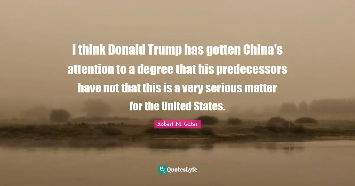 Predecessors Quotes: "I think Donald Trump has gotten China's attention to a degree that his predecessors have not that this is a very serious matter for the United States."