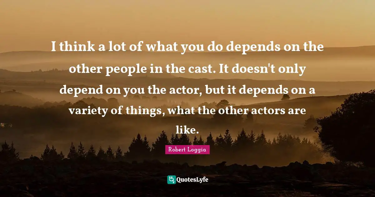 I think a lot of what you do depends on the other people in the cast. It doesn't only depend on you the actor, but it depends on a variety of things, what the other actors are like.