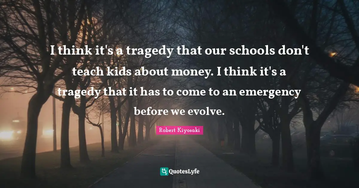 I think it's a tragedy that our schools don't teach kids about money. I think it's a tragedy that it has to come to an emergency before we evolve.